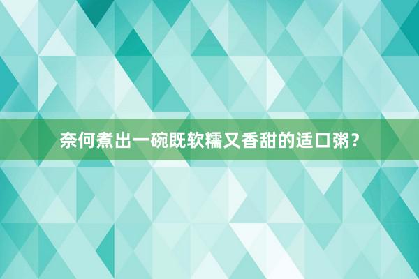 奈何煮出一碗既软糯又香甜的适口粥？